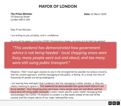 Dear Prime Minister, I am writing to you privately and in confidence. ////// However, I feel I must again express to you in the strongest terms possible my serious concerns that the current approach, and the messaging to the public, is failing. As a result, the lives of thousands of people are being endangered. I am hearing time and again that Londoners feel the messaging is either unclear, or they are simply choosing to ignore it. This weekend has demonstrated how government advice is not being heeded — local shopping areas were busy, many people were out and about, and too many were still l using public transport.
